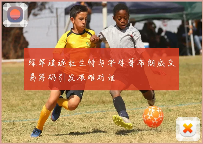 绿军追逐杜兰特与字母哥布朗成交易筹码引发艰难对话