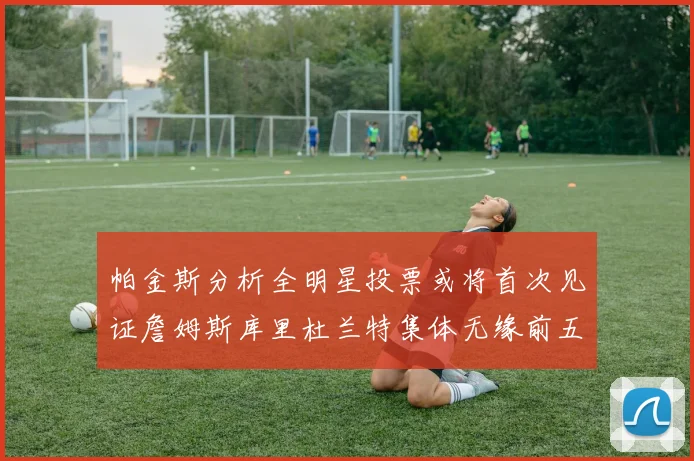 帕金斯分析全明星投票或将首次见证詹姆斯库里杜兰特集体无缘前五