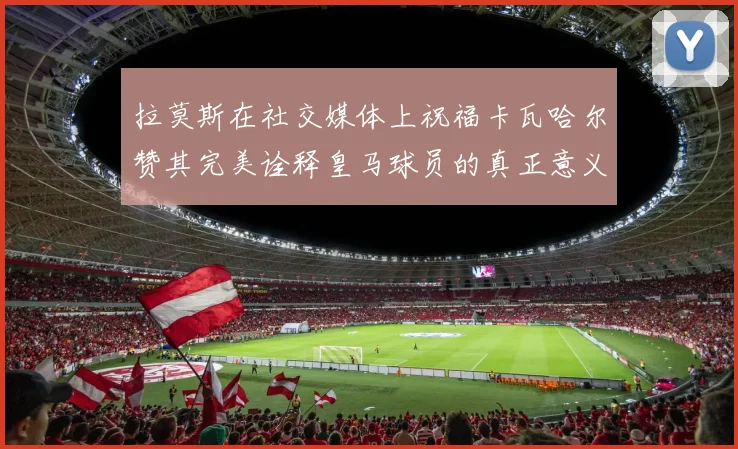 拉莫斯在社交媒体上祝福卡瓦哈尔赞其完美诠释皇马球员的真正意义