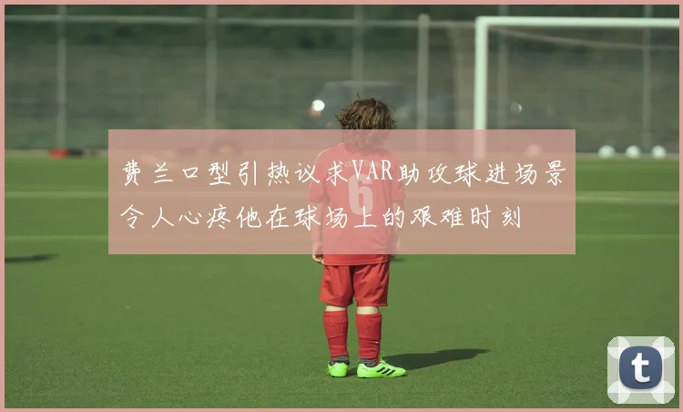 费兰口型引热议求VAR助攻球进场景令人心疼他在球场上的艰难时刻