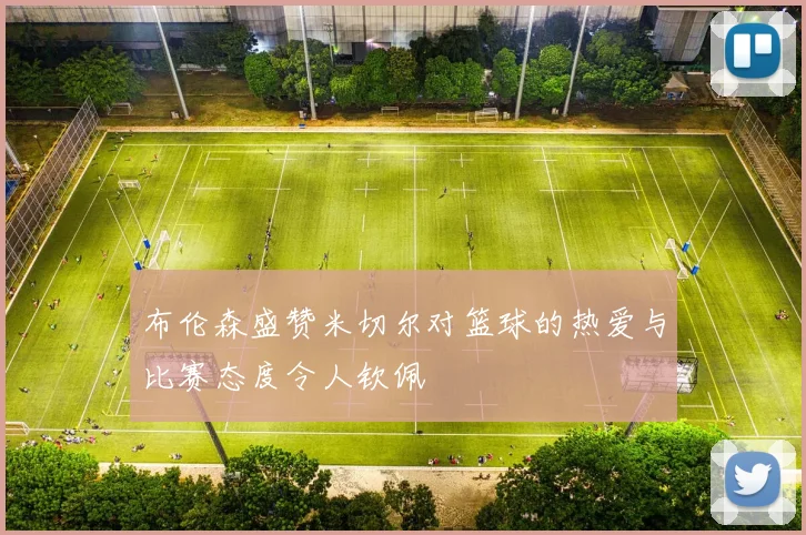 布伦森盛赞米切尔对篮球的热爱与比赛态度令人钦佩