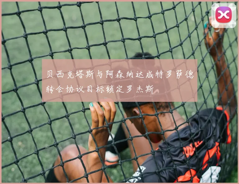贝西克塔斯与阿森纳达成特罗萨德转会协议目标锁定罗杰斯