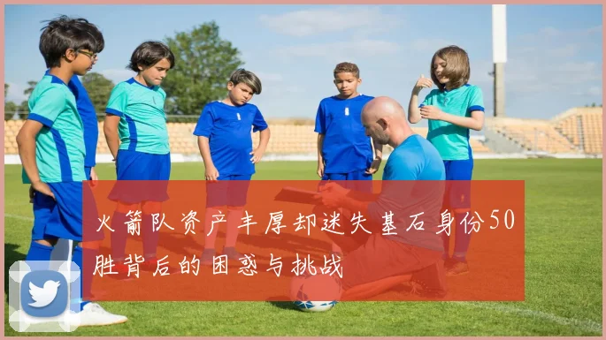 火箭队资产丰厚却迷失基石身份50胜背后的困惑与挑战