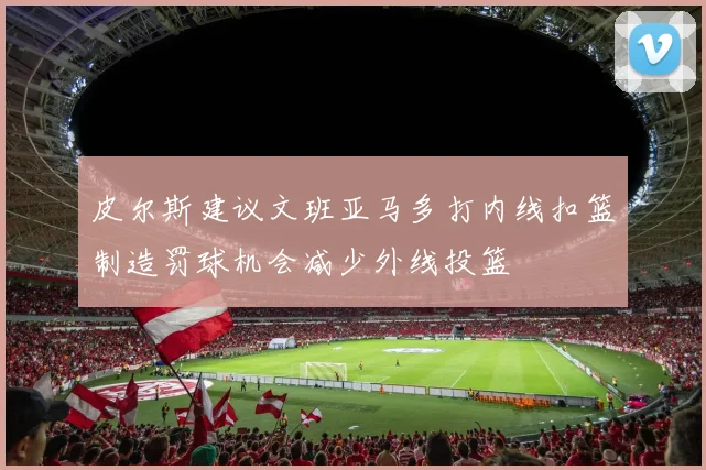 皮尔斯建议文班亚马多打内线扣篮制造罚球机会减少外线投篮