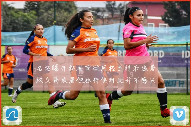 名记曝开拓者曾欲用格兰特和选秀权交易浓眉但独行侠对此并不感兴趣