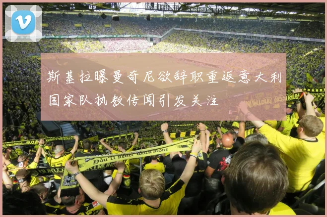 斯基拉曝曼奇尼欲辞职重返意大利国家队执教传闻引发关注