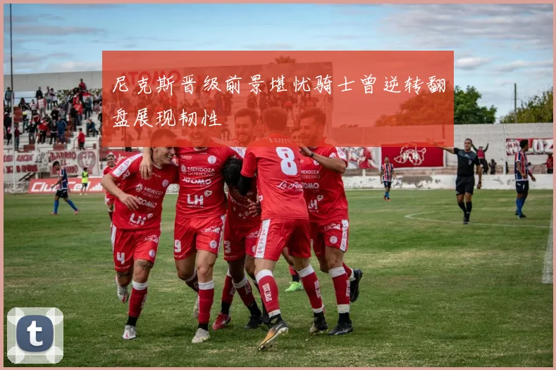 尼克斯晋级前景堪忧骑士曾逆转翻盘展现韧性