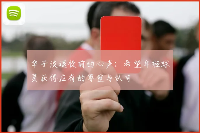 华子谈退役前的心声：希望年轻球员获得应有的尊重与认可