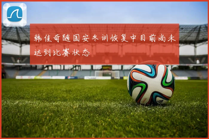 韩佳奇随国安冬训恢复中目前尚未达到比赛状态