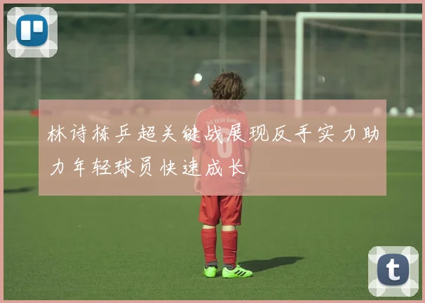林诗栋乒超关键战展现反手实力助力年轻球员快速成长