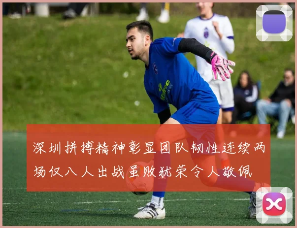 深圳拼搏精神彰显团队韧性连续两场仅八人出战虽败犹荣令人敬佩