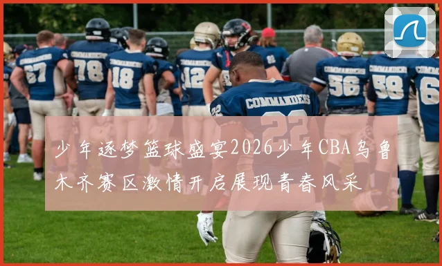 少年逐梦篮球盛宴2026少年CBA乌鲁木齐赛区激情开启展现青春风采