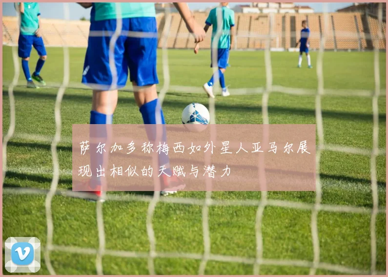 萨尔加多称梅西如外星人亚马尔展现出相似的天赋与潜力