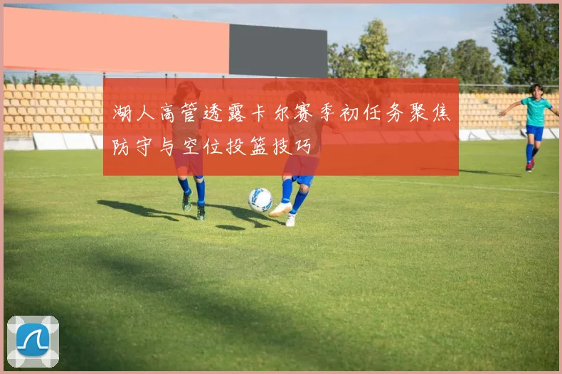 湖人高管透露卡尔赛季初任务聚焦防守与空位投篮技巧