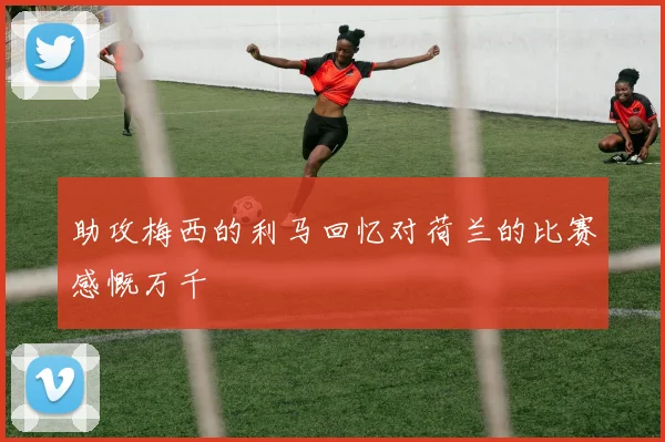 助攻梅西的利马回忆对荷兰的比赛感慨万千
