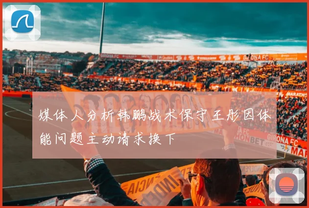 媒体人分析韩鹏战术保守王彤因体能问题主动请求换下