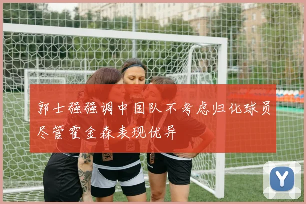 郭士强强调中国队不考虑归化球员尽管霍金森表现优异