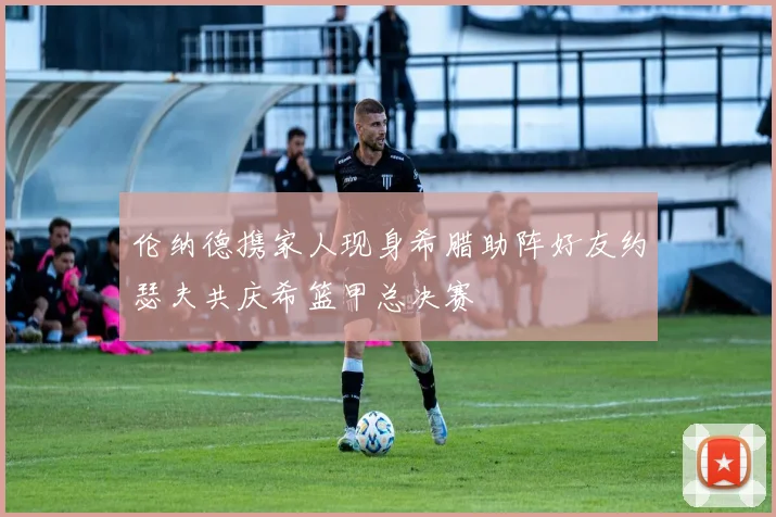 伦纳德携家人现身希腊助阵好友约瑟夫共庆希篮甲总决赛