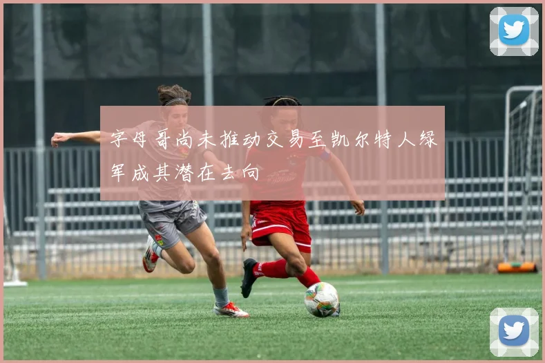 字母哥尚未推动交易至凯尔特人绿军成其潜在去向