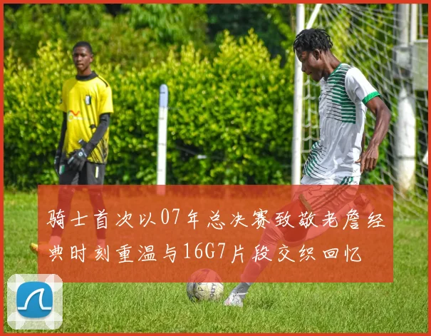 骑士首次以07年总决赛致敬老詹经典时刻重温与16G7片段交织回忆