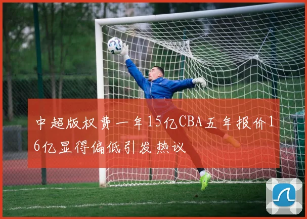 中超版权费一年15亿CBA五年报价16亿显得偏低引发热议